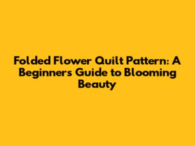 Folded Flower Quilt Pattern: A Beginner's Guide to Blooming Beauty