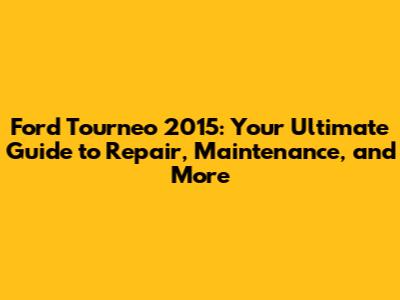 Ford Tourneo 2015: Your Ultimate Guide to Repair, Maintenance, and More