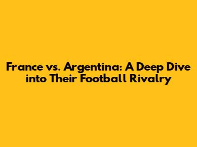 France vs. Argentina: A Deep Dive into Their Football Rivalry