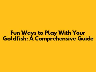 Fun Ways to Play With Your Goldfish: A Comprehensive Guide