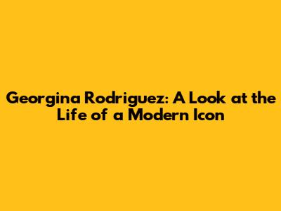 Georgina Rodriguez: A Look at the Life of a Modern Icon