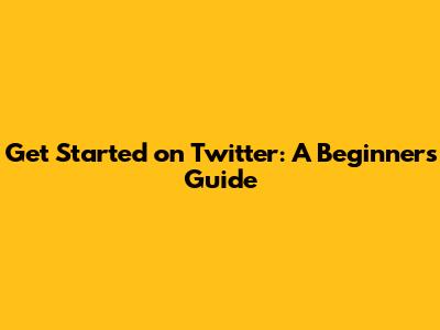 Get Started on Twitter: A Beginner's Guide