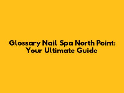 Glossary Nail Spa North Point: Your Ultimate Guide