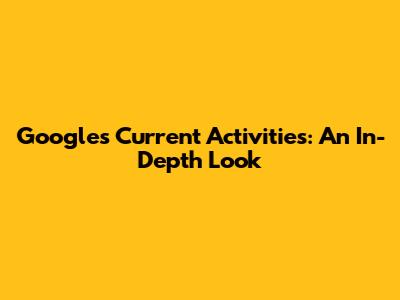Google's Current Activities: An In-Depth Look