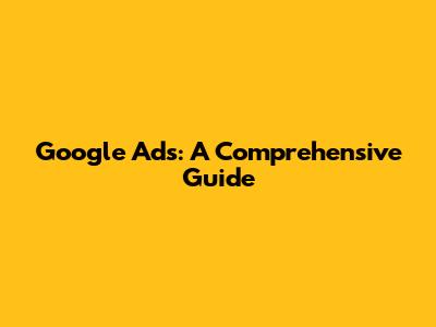 Google Ads: A Comprehensive Guide