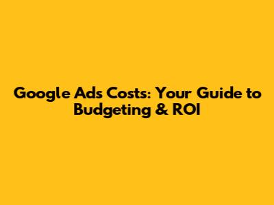 Google Ads Costs: Your Guide to Budgeting & ROI
