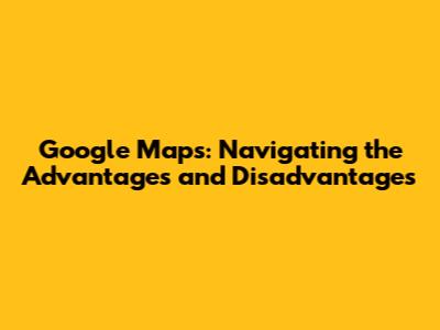 Google Maps: Navigating the Advantages and Disadvantages