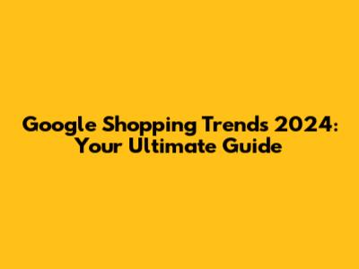 Google Shopping Trends 2024: Your Ultimate Guide