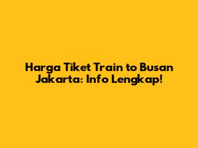 Harga Tiket Train to Busan Jakarta: Info Lengkap!