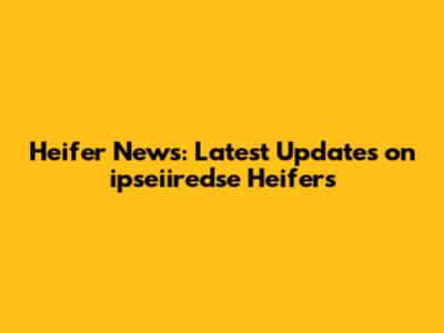 Heifer News: Latest Updates on ipseiiredse Heifers
