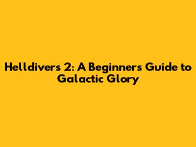 Helldivers 2: A Beginner's Guide to Galactic Glory