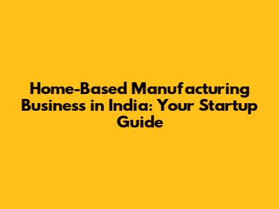 Home-Based Manufacturing Business in India: Your Startup Guide