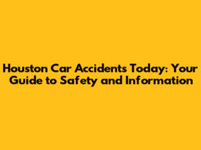 Houston Car Accidents Today: Your Guide to Safety and Information