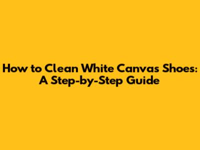 How to Clean White Canvas Shoes: A Step-by-Step Guide