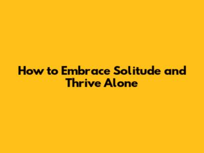 How to Embrace Solitude and Thrive Alone