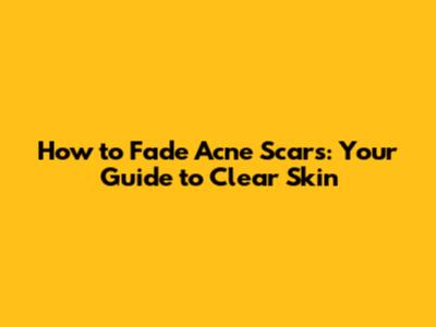 How to Fade Acne Scars: Your Guide to Clear Skin