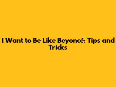I Want to Be Like Beyoncé: Tips and Tricks