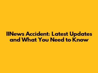 IINews Accident: Latest Updates and What You Need to Know