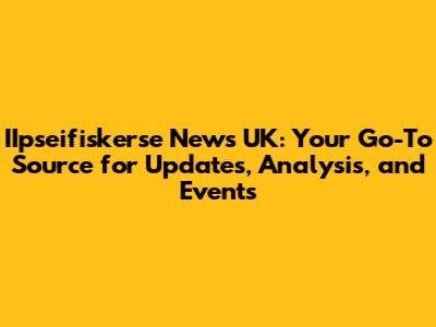IIpseifiskerse News UK: Your Go-To Source for Updates, Analysis, and Events