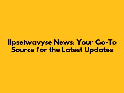 IIpseiwavyse News: Your Go-To Source for the Latest Updates