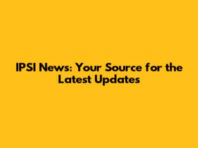 IPSI News: Your Source for the Latest Updates