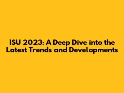 ISU 2023: A Deep Dive into the Latest Trends and Developments