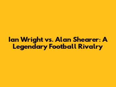 Ian Wright vs. Alan Shearer: A Legendary Football Rivalry