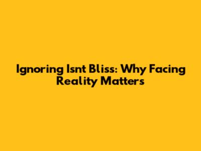 Ignoring Isn't Bliss: Why Facing Reality Matters