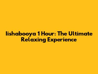 Iishabooya 1 Hour: The Ultimate Relaxing Experience