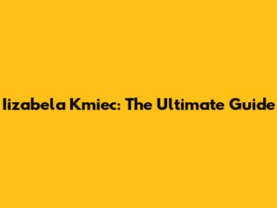 Iizabela Kmiec: The Ultimate Guide