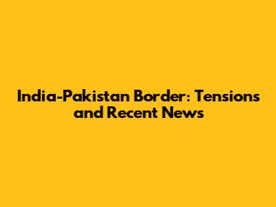 India-Pakistan Border: Tensions and Recent News