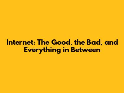 Internet: The Good, the Bad, and Everything in Between