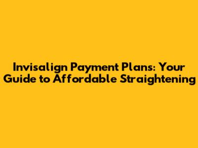 Invisalign Payment Plans: Your Guide to Affordable Straightening