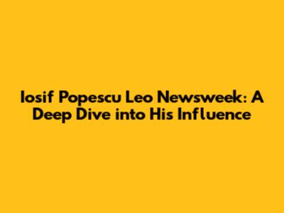 Iosif Popescu Leo Newsweek: A Deep Dive into His Influence