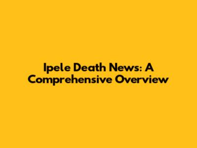 Ipele Death News: A Comprehensive Overview