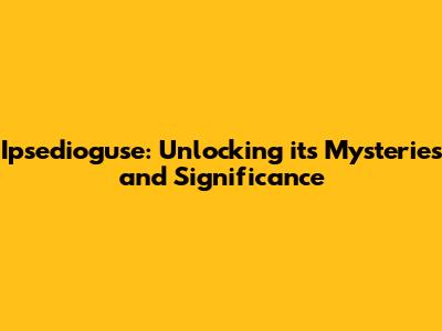 Ipsedioguse: Unlocking its Mysteries and Significance