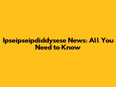 Ipseipseipdiddysese News: All You Need to Know