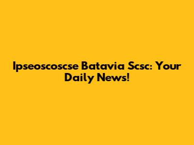 Ipseoscoscse Batavia Scsc: Your Daily News!