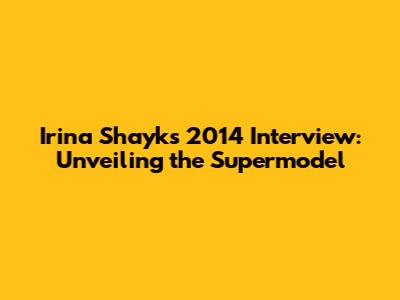 Irina Shayk's 2014 Interview: Unveiling the Supermodel