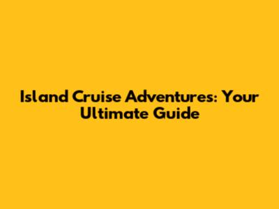 Island Cruise Adventures: Your Ultimate Guide
