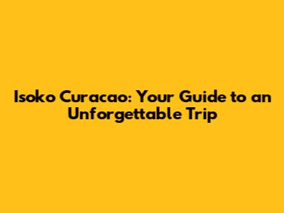 Isoko Curacao: Your Guide to an Unforgettable Trip