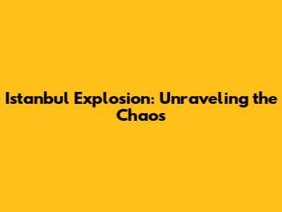 Istanbul Explosion: Unraveling the Chaos