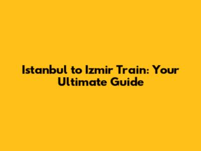 Istanbul to Izmir Train: Your Ultimate Guide