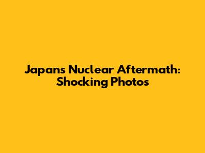 Japan's Nuclear Aftermath: Shocking Photos