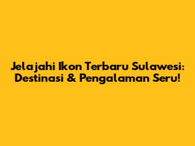Jelajahi Ikon Terbaru Sulawesi: Destinasi & Pengalaman Seru!