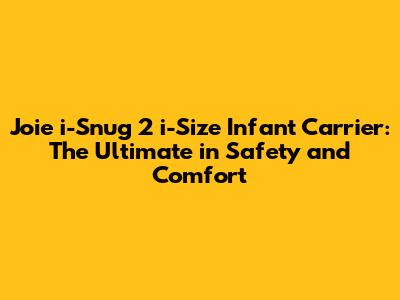 Joie i-Snug 2 i-Size Infant Carrier: The Ultimate in Safety and Comfort