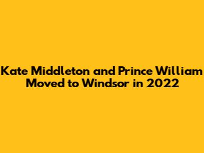 Kate Middleton and Prince William Moved to Windsor in 2022