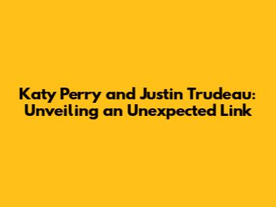 Katy Perry and Justin Trudeau: Unveiling an Unexpected Link