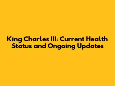 King Charles III: Current Health Status and Ongoing Updates