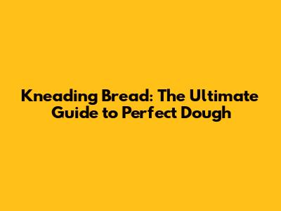 Kneading Bread: The Ultimate Guide to Perfect Dough